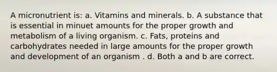 A micronutrient is: a. Vitamins and minerals. b. A substance that is essential in minuet amounts for the proper growth and metabolism of a living organism. c. Fats, proteins and carbohydrates needed in large amounts for the proper growth and development of an organism . d. Both a and b are correct.