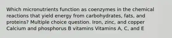 Which micronutrients function as coenzymes in the chemical reactions that yield energy from carbohydrates, fats, and proteins? Multiple choice question. Iron, zinc, and copper Calcium and phosphorus B vitamins Vitamins A, C, and E