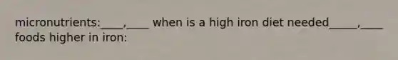 micronutrients:____,____ when is a high iron diet needed_____,____ foods higher in iron: