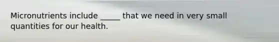 Micronutrients include _____ that we need in very small quantities for our health.