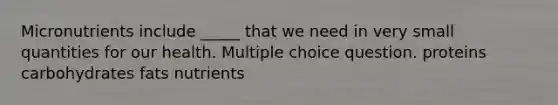 Micronutrients include _____ that we need in very small quantities for our health. Multiple choice question. proteins carbohydrates fats nutrients