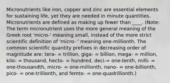 Micronutrients like iron, copper and zinc are essential elements for sustaining life, yet they are needed in minute quantities. Micronutrients are defined as making up fewer than ____. (Note: The term micronutrient uses the more general meaning of the Greek root 'micro-' meaning small, instead of the more strict scientific definition of 'micro- ' meaning one-millionth. The common scientific quantity prefixes in decreasing order of magnitude are: tera- = trillion, giga- = billion, mega- = million, kilo- = thousand, hecto- = hundred, deci-= one-tenth, milli- = one-thousandth, micro- = one-millionth, nano- = one-billionth, pico- = one-trillionth, and femto- = one-quadrillionth.)