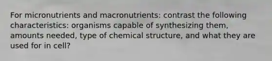 For micronutrients and macronutrients: contrast the following characteristics: organisms capable of synthesizing them, amounts needed, type of chemical structure, and what they are used for in cell?