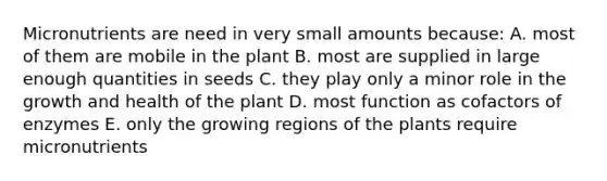 Micronutrients are need in very small amounts because: A. most of them are mobile in the plant B. most are supplied in large enough quantities in seeds C. they play only a minor role in the growth and health of the plant D. most function as cofactors of enzymes E. only the growing regions of the plants require micronutrients