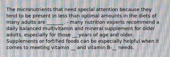 The micronutrients that need special attention because they tend to be present in less than optimal amounts in the diets of many adults are _______. - many nutrition experts recommend a daily balanced multivitamin and mineral supplement for older adults, especially for those __ years of age and older. Supplements or fortified foods can be especially helpful when it comes to meeting vitamin __ and vitamin B-__ needs.