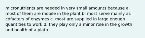 micronutrients are needed in very small amounts because a. most of them are mobile in the plant b. most serve mainly as cofacters of enzymes c. most are supplied in large enough quantities to work d. they play only a minor role in the growth and health of a platn