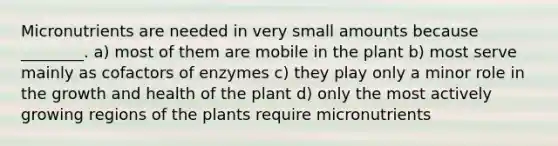 Micronutrients are needed in very small amounts because ________. a) most of them are mobile in the plant b) most serve mainly as cofactors of enzymes c) they play only a minor role in the growth and health of the plant d) only the most actively growing regions of the plants require micronutrients