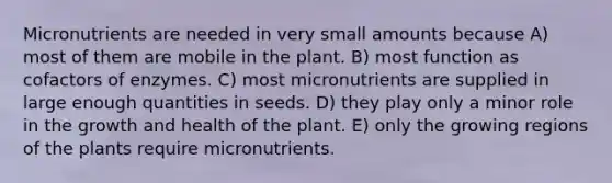 Micronutrients are needed in very small amounts because A) most of them are mobile in the plant. B) most function as cofactors of enzymes. C) most micronutrients are supplied in large enough quantities in seeds. D) they play only a minor role in the growth and health of the plant. E) only the growing regions of the plants require micronutrients.