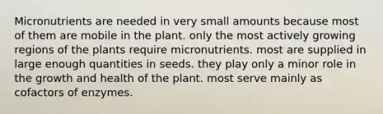 Micronutrients are needed in very small amounts because most of them are mobile in the plant. only the most actively growing regions of the plants require micronutrients. most are supplied in large enough quantities in seeds. they play only a minor role in the growth and health of the plant. most serve mainly as cofactors of enzymes.