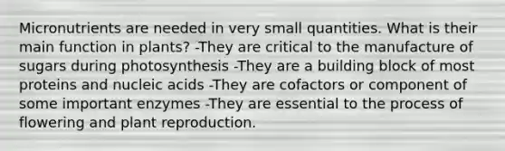 Micronutrients are needed in very small quantities. What is their main function in plants? -They are critical to the manufacture of sugars during photosynthesis -They are a building block of most proteins and nucleic acids -They are cofactors or component of some important enzymes -They are essential to the process of flowering and plant reproduction.