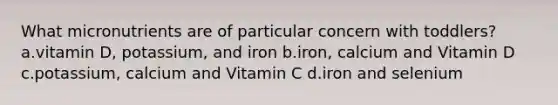 What micronutrients are of particular concern with toddlers? a.vitamin D, potassium, and iron b.iron, calcium and Vitamin D c.potassium, calcium and Vitamin C d.iron and selenium