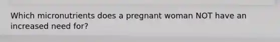 Which micronutrients does a pregnant woman NOT have an increased need for?