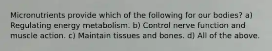 Micronutrients provide which of the following for our bodies? a) Regulating energy metabolism. b) Control nerve function and muscle action. c) Maintain tissues and bones. d) All of the above.