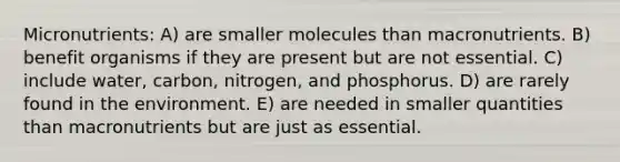 Micronutrients: A) are smaller molecules than macronutrients. B) benefit organisms if they are present but are not essential. C) include water, carbon, nitrogen, and phosphorus. D) are rarely found in the environment. E) are needed in smaller quantities than macronutrients but are just as essential.