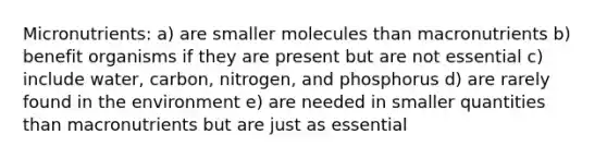 Micronutrients: a) are smaller molecules than macronutrients b) benefit organisms if they are present but are not essential c) include water, carbon, nitrogen, and phosphorus d) are rarely found in the environment e) are needed in smaller quantities than macronutrients but are just as essential