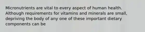 Micronutrients are vital to every aspect of human health. Although requirements for vitamins and minerals are small, depriving the body of any one of these important dietary components can be