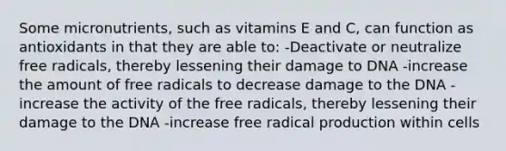 Some micronutrients, such as vitamins E and C, can function as antioxidants in that they are able to: -Deactivate or neutralize free radicals, thereby lessening their damage to DNA -increase the amount of free radicals to decrease damage to the DNA -increase the activity of the free radicals, thereby lessening their damage to the DNA -increase free radical production within cells