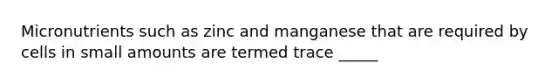 Micronutrients such as zinc and manganese that are required by cells in small amounts are termed trace _____