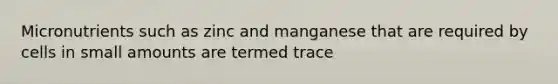 Micronutrients such as zinc and manganese that are required by cells in small amounts are termed trace