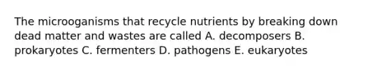 The microoganisms that recycle nutrients by breaking down dead matter and wastes are called A. decomposers B. prokaryotes C. fermenters D. pathogens E. eukaryotes