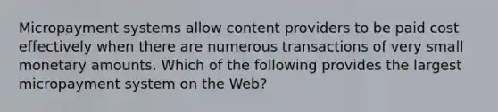 Micropayment systems allow content providers to be paid cost effectively when there are numerous transactions of very small monetary amounts. Which of the following provides the largest micropayment system on the​ Web?