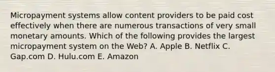 Micropayment systems allow content providers to be paid cost effectively when there are numerous transactions of very small monetary amounts. Which of the following provides the largest micropayment system on the​ Web? A. Apple B. Netflix C. Gap.com D. Hulu.com E. Amazon