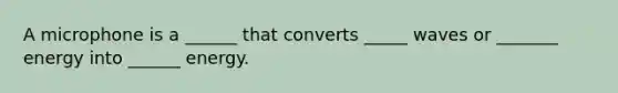 A microphone is a ______ that converts _____ waves or _______ energy into ______ energy.