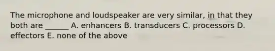 The microphone and loudspeaker are very similar, in that they both are ______ A. enhancers B. transducers C. processors D. effectors E. none of the above