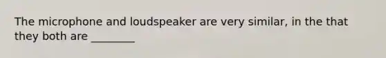 The microphone and loudspeaker are very similar, in the that they both are ________