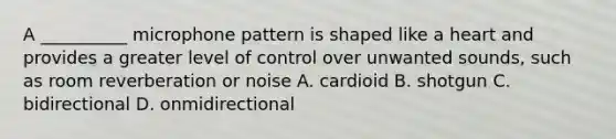 A __________ microphone pattern is shaped like a heart and provides a greater level of control over unwanted sounds, such as room reverberation or noise A. cardioid B. shotgun C. bidirectional D. onmidirectional