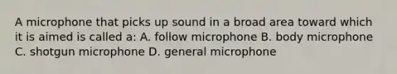 A microphone that picks up sound in a broad area toward which it is aimed is called a: A. follow microphone B. body microphone C. shotgun microphone D. general microphone