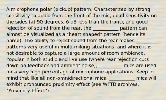 A microphone polar (pickup) pattern. Characterized by strong sensitivity to audio from the front of the mic, good sensitivity on the sides (at 90 degrees, 6 dB less than the front), and good rejection of sound from the rear, the ___________ pattern can almost be visualized as a "heart-shaped" pattern (hence its name). The ability to reject sound from the rear makes __________ patterns very useful in multi-miking situations, and where it is not desirable to capture a large amount of room ambience. Popular in both studio and live use (where rear rejection cuts down on feedback and ambient noise), __________ mics are used for a very high percentage of microphone applications. Keep in mind that like all non-omnidirectional mics, ___________ mics will exhibit pronounced proximity effect (see WFTD archives, "Proximity Effect").