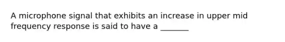 A microphone signal that exhibits an increase in upper mid frequency response is said to have a _______