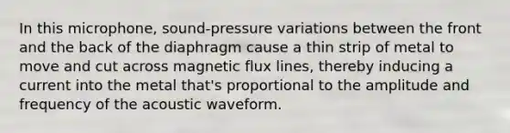 In this microphone, sound-pressure variations between the front and the back of the diaphragm cause a thin strip of metal to move and cut across magnetic flux lines, thereby inducing a current into the metal that's proportional to the amplitude and frequency of the acoustic waveform.