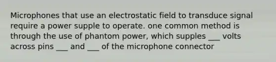 Microphones that use an electrostatic field to transduce signal require a power supple to operate. one common method is through the use of phantom power, which supples ___ volts across pins ___ and ___ of the microphone connector