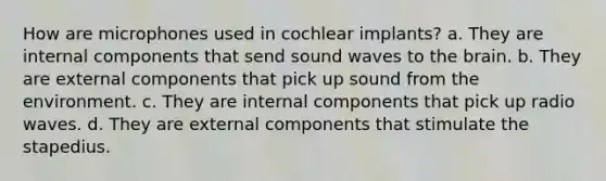 How are microphones used in cochlear implants? a. They are internal components that send sound waves to the brain. b. They are external components that pick up sound from the environment. c. They are internal components that pick up radio waves. d. They are external components that stimulate the stapedius.