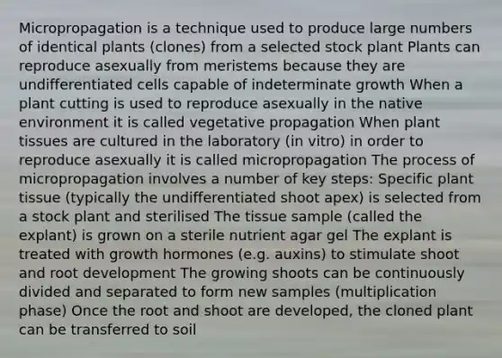 Micropropagation is a technique used to produce large numbers of identical plants (clones) from a selected stock plant Plants can reproduce asexually from meristems because they are undifferentiated cells capable of indeterminate growth When a plant cutting is used to reproduce asexually in the native environment it is called vegetative propagation When plant tissues are cultured in the laboratory (in vitro) in order to reproduce asexually it is called micropropagation The process of micropropagation involves a number of key steps: Specific plant tissue (typically the undifferentiated shoot apex) is selected from a stock plant and sterilised The tissue sample (called the explant) is grown on a sterile nutrient agar gel The explant is treated with growth hormones (e.g. auxins) to stimulate shoot and root development The growing shoots can be continuously divided and separated to form new samples (multiplication phase) Once the root and shoot are developed, the cloned plant can be transferred to soil