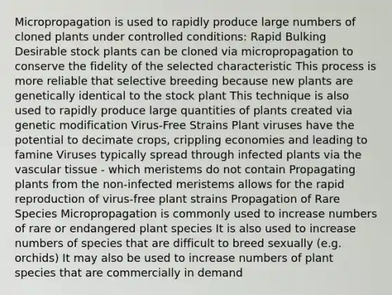 Micropropagation is used to rapidly produce large numbers of cloned plants under controlled conditions: Rapid Bulking Desirable stock plants can be cloned via micropropagation to conserve the fidelity of the selected characteristic This process is more reliable that selective breeding because new plants are genetically identical to the stock plant This technique is also used to rapidly produce large quantities of plants created via genetic modification Virus-Free Strains Plant viruses have the potential to decimate crops, crippling economies and leading to famine Viruses typically spread through infected plants via the vascular tissue - which meristems do not contain Propagating plants from the non-infected meristems allows for the rapid reproduction of virus-free plant strains Propagation of Rare Species Micropropagation is commonly used to increase numbers of rare or endangered plant species It is also used to increase numbers of species that are difficult to breed sexually (e.g. orchids) It may also be used to increase numbers of plant species that are commercially in demand