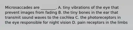 Microsaccades are ________. A. tiny vibrations of the eye that prevent images from fading B. the tiny bones in the ear that transmit sound waves to the cochlea C. the photoreceptors in the eye responsible for night vision D. pain receptors in the limbs