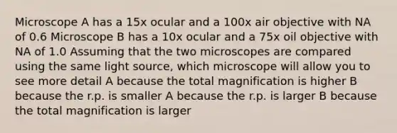 Microscope A has a 15x ocular and a 100x air objective with NA of 0.6 Microscope B has a 10x ocular and a 75x oil objective with NA of 1.0 Assuming that the two microscopes are compared using the same light source, which microscope will allow you to see more detail A because the total magnification is higher B because the r.p. is smaller A because the r.p. is larger B because the total magnification is larger