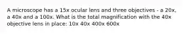 A microscope has a 15x ocular lens and three objectives - a 20x, a 40x and a 100x. What is the total magnification with the 40x objective lens in place: 10x 40x 400x 600x