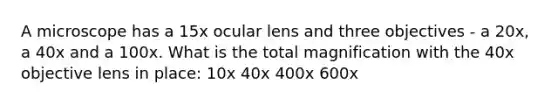 A microscope has a 15x ocular lens and three objectives - a 20x, a 40x and a 100x. What is the total magnification with the 40x objective lens in place: 10x 40x 400x 600x