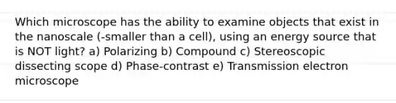 Which microscope has the ability to examine objects that exist in the nanoscale (-smaller than a cell), using an energy source that is NOT light? a) Polarizing b) Compound c) Stereoscopic dissecting scope d) Phase-contrast e) Transmission electron microscope