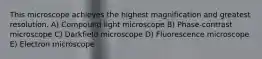 This microscope achieves the highest magnification and greatest resolution. A) Compound light microscope B) Phase-contrast microscope C) Darkfield microscope D) Fluorescence microscope E) Electron microscope