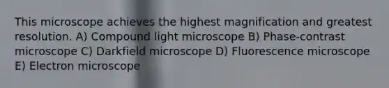 This microscope achieves the highest magnification and greatest resolution. A) Compound light microscope B) Phase-contrast microscope C) Darkfield microscope D) Fluorescence microscope E) Electron microscope