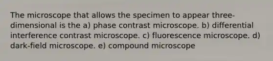 The microscope that allows the specimen to appear three-dimensional is the a) phase contrast microscope. b) differential interference contrast microscope. c) fluorescence microscope. d) dark-field microscope. e) compound microscope