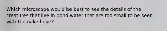 Which microscope would be best to see the details of the creatures that live in pond water that are too small to be seen with the naked eye?