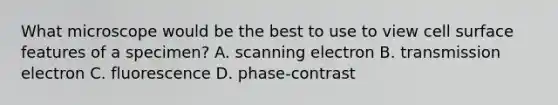 What microscope would be the best to use to view cell surface features of a specimen? A. scanning electron B. transmission electron C. fluorescence D. phase-contrast