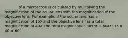 _______ of a microscope is calculated by multiplying the magnification of the ocular lens with the magnification of the objective lens. For example, if the ocular lens has a magnification of 15X and the objective lens has a total magnification of 40X, the total magnification factor is 600X: 15 x 40 = 600.