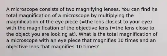 A microscope consists of two magnifying lenses. You can find he total magnification of a microscope by multiplying the magnification of the eye piece (=the lens closest to your eye) with the magnification of the objective lens (=the lens close to the object you are looking at). What is the total magnification of a microscope with an eye piece that magnifies 10 times and an objective lens that magnifies 10 times?